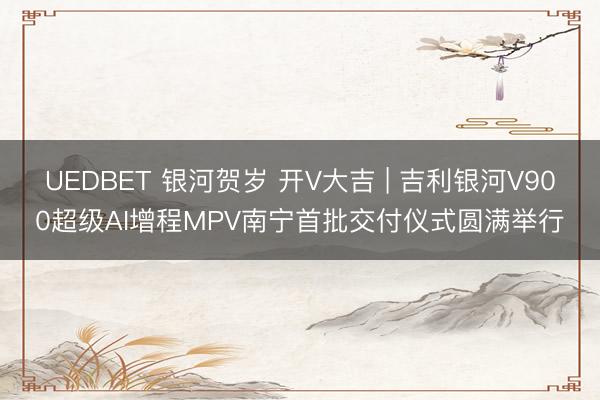 UEDBET 银河贺岁 开V大吉 | 吉利银河V900超级AI增程MPV南宁首批交付仪式圆满举行