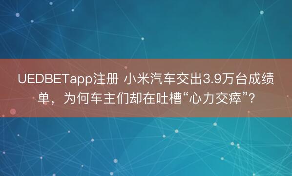 UEDBETapp注册 小米汽车交出3.9万台成绩单,为何车主们却在吐槽“心力交瘁”?