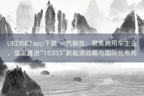 UEDBETapp下载 一汽解放:聚焦商用车主业,坚定推进“15333”新能源战略与国际化布局