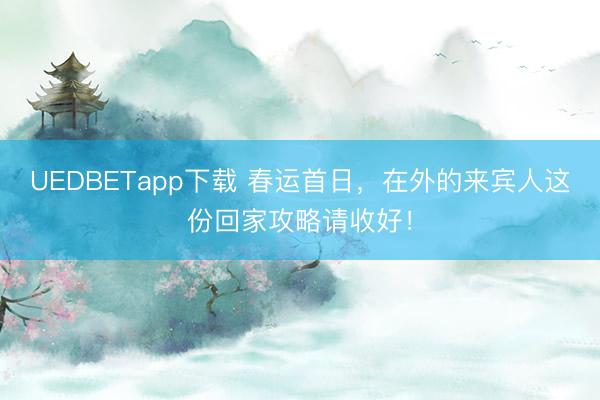 UEDBETapp下载 春运首日,在外的来宾人这份回家攻略请收好!