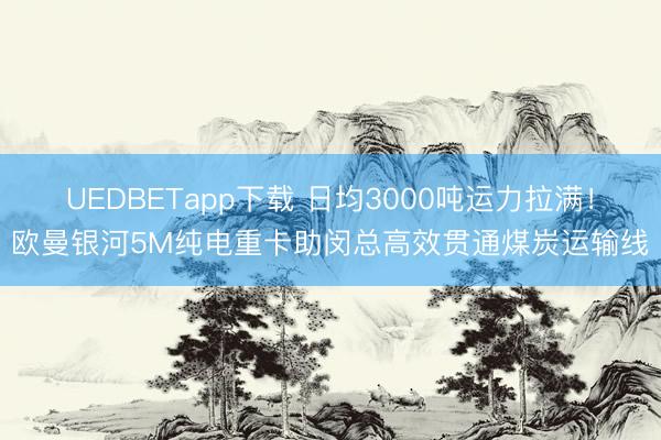 UEDBETapp下载 日均3000吨运力拉满！欧曼银河5M纯电重卡助闵总高效贯通煤炭运输线