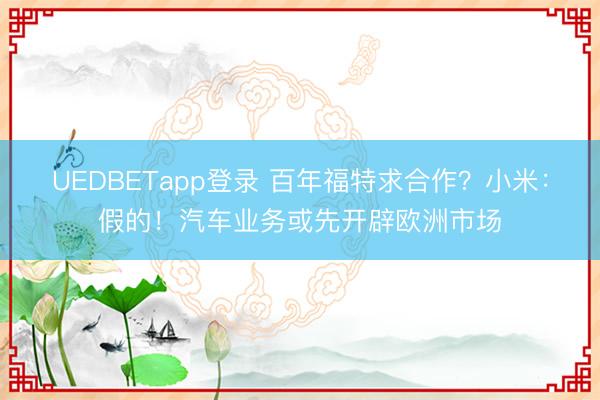 UEDBETapp登录 百年福特求合作？小米：假的！汽车业务或先开辟欧洲市场