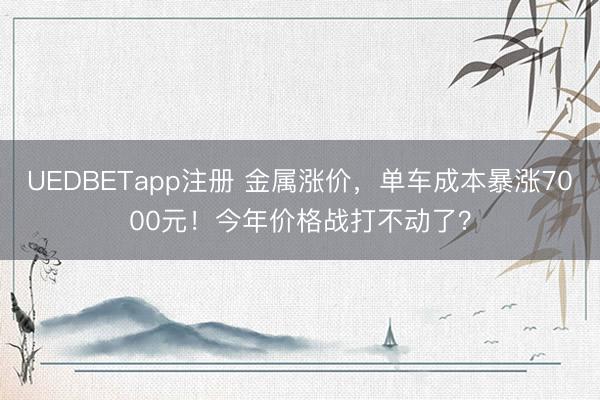 UEDBETapp注册 金属涨价，单车成本暴涨7000元！今年价格战打不动了？