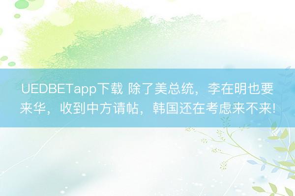 UEDBETapp下载 除了美总统,李在明也要来华,收到中方请帖,韩国还在考虑来不来!