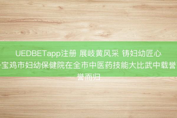 UEDBETapp注册 展岐黄风采 铸妇幼匠心——宝鸡市妇幼保健院在全市中医药技能大比武中载誉而归
