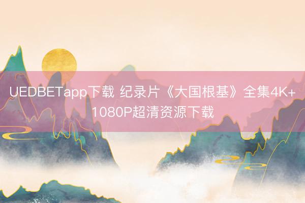 UEDBETapp下载 纪录片《大国根基》全集4K+1080P超清资源下载