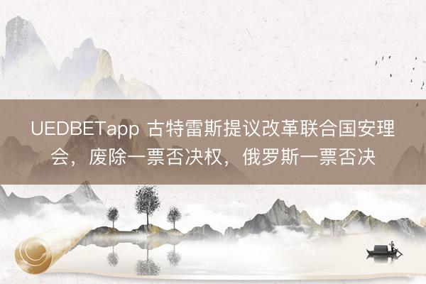 UEDBETapp 古特雷斯提议改革联合国安理会，废除一票否决权，俄罗斯一票否决