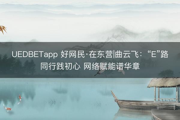 UEDBETapp 好网民·在东营|曲云飞：“E”路同行践初心 网络赋能谱华章
