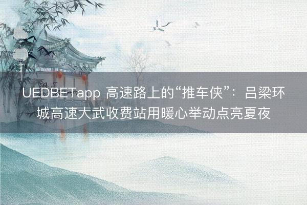 UEDBETapp 高速路上的“推车侠”:吕梁环城高速大武收费站用暖心举动点亮夏夜