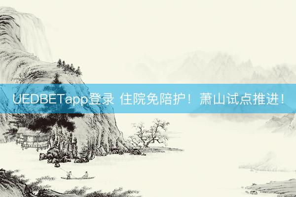 UEDBETapp登录 住院免陪护！萧山试点推进！