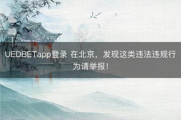 UEDBETapp登录 在北京,发现这类违法违规行为请举报!