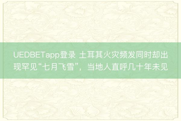 UEDBETapp登录 土耳其火灾频发同时却出现罕见“七月飞雪”，当地人直呼几十年未见