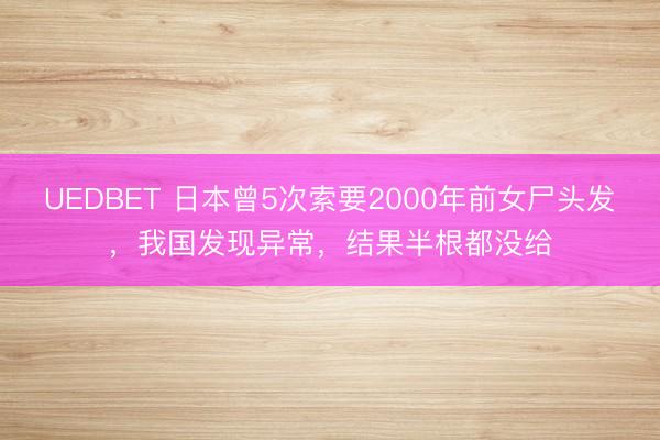 UEDBET 日本曾5次索要2000年前女尸头发,我国发现异常,结果半根都没给