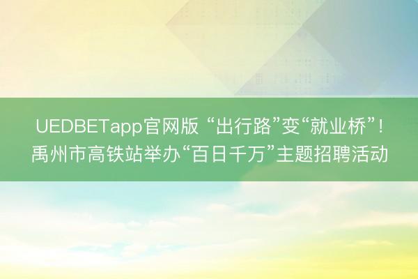UEDBETapp官网版 “出行路”变“就业桥”!禹州市高铁站举办“百日千万”主题招聘活动