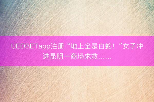UEDBETapp注册 “地上全是白蛇！”女子冲进昆明一商场求救……
