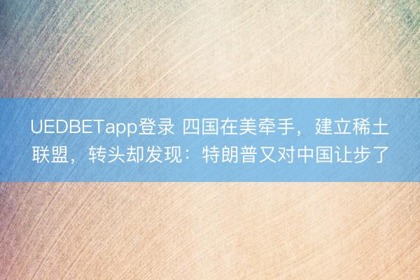UEDBETapp登录 四国在美牵手,建立稀土联盟,转头却发现:特朗普又对中国让步了