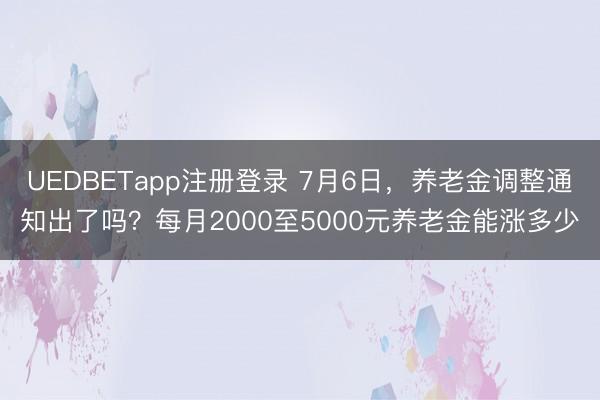 UEDBETapp注册登录 7月6日，养老金调整通知出了吗？每月2000至5000元养老金能涨多少