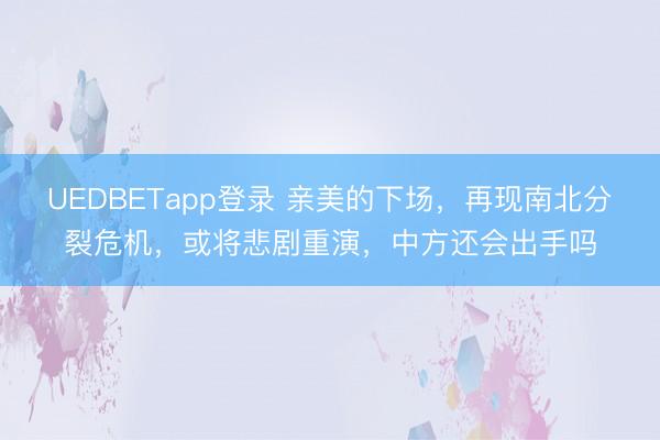 UEDBETapp登录 亲美的下场，再现南北分裂危机，或将悲剧重演，中方还会出手吗