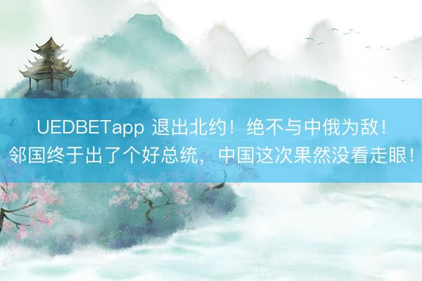 UEDBETapp 退出北约！绝不与中俄为敌！邻国终于出了个好总统，中国这次果然没看走眼！