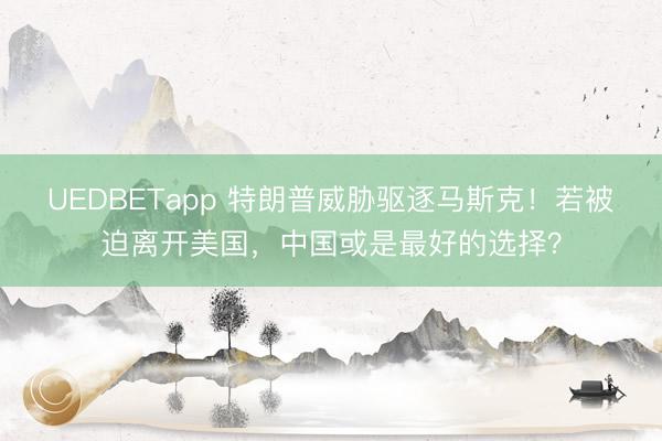 UEDBETapp 特朗普威胁驱逐马斯克！若被迫离开美国，中国或是最好的选择？