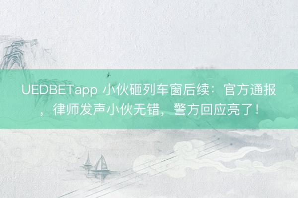 UEDBETapp 小伙砸列车窗后续：官方通报，律师发声小伙无错，警方回应亮了！