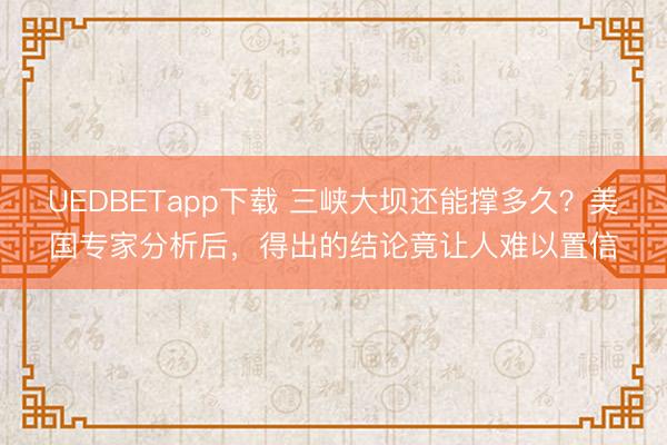 UEDBETapp下载 三峡大坝还能撑多久？美国专家分析后，得出的结论竟让人难以置信