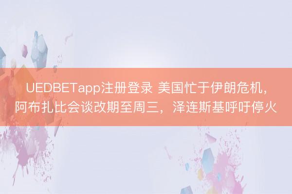 UEDBETapp注册登录 美国忙于伊朗危机，阿布扎比会谈改期至周三，泽连斯基呼吁停火