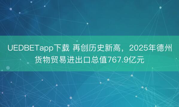 UEDBETapp下载 再创历史新高,2025年德州货物贸易进出口总值767.9亿元