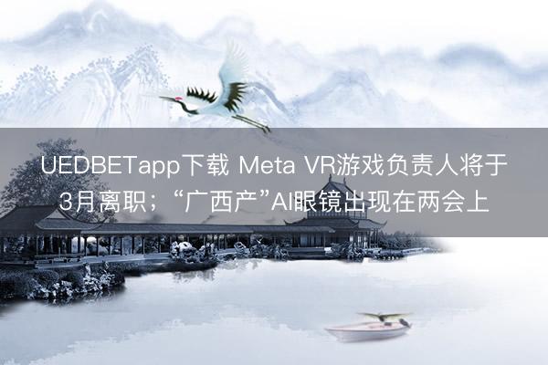 UEDBETapp下载 Meta VR游戏负责人将于3月离职；“广西产”AI眼镜出现在两会上