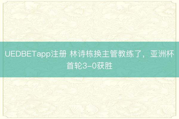 UEDBETapp注册 林诗栋换主管教练了,亚洲杯首轮3-0获胜