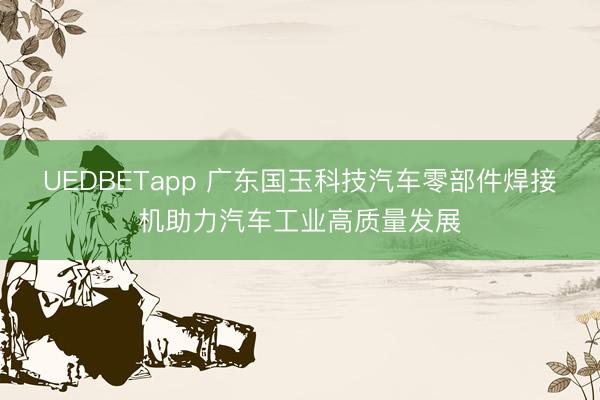 UEDBETapp 广东国玉科技汽车零部件焊接机助力汽车工业高质量发展