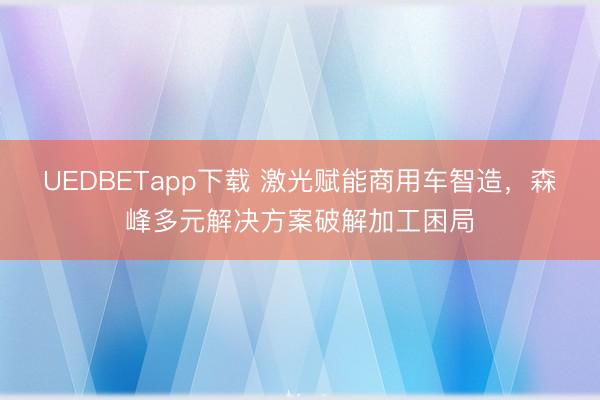 UEDBETapp下载 激光赋能商用车智造,森峰多元解决方案破解加工困局