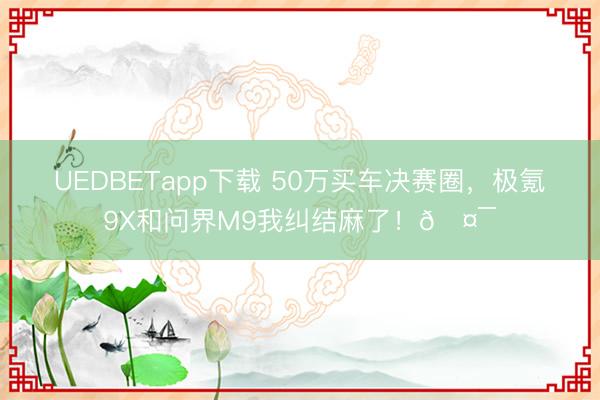 UEDBETapp下载 50万买车决赛圈,极氪9X和问界M9我纠结麻了!🤯