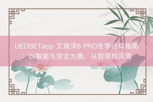 UEDBETapp 艾瑞泽8 PRO冬季行车指南：以智能与安全为盾，从容穿越风雪