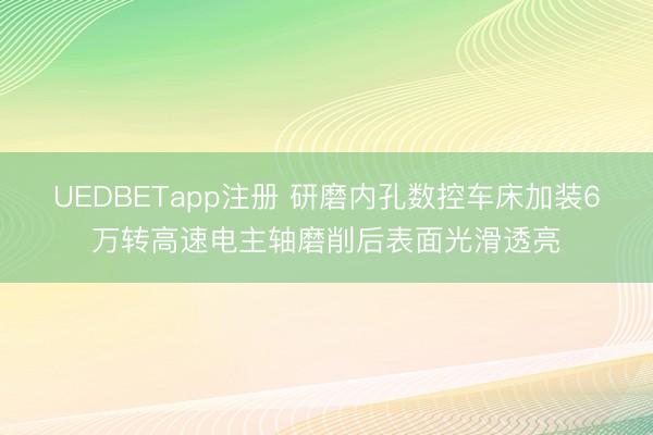 UEDBETapp注册 研磨内孔数控车床加装6万转高速电主轴磨削后表面光滑透亮