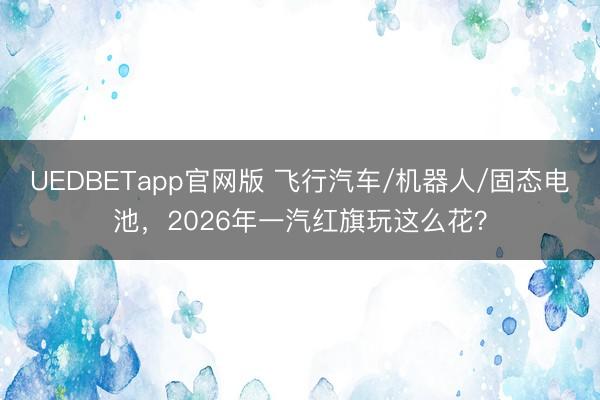 UEDBETapp官网版 飞行汽车/机器人/固态电池,2026年一汽红旗玩这么花?