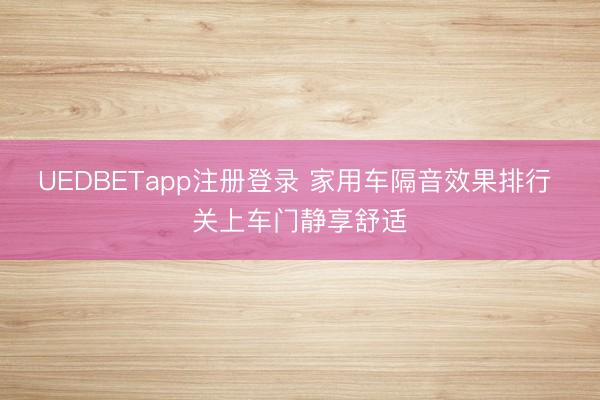 UEDBETapp注册登录 家用车隔音效果排行 关上车门静享舒适