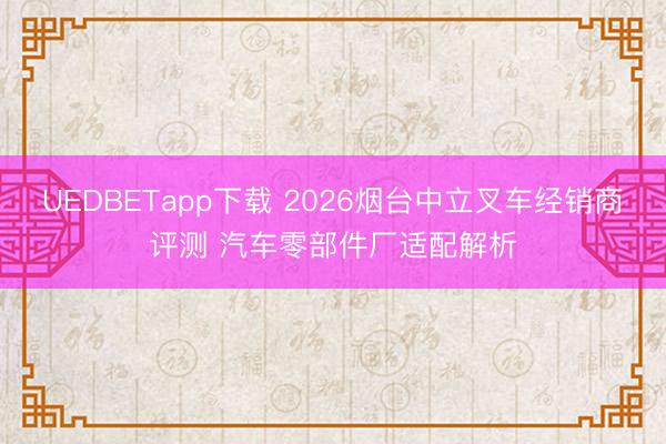 UEDBETapp下载 2026烟台中立叉车经销商评测 汽车零部件厂适配解析