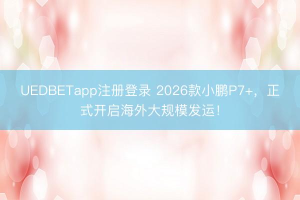 UEDBETapp注册登录 2026款小鹏P7+，正式开启海外大规模发运！