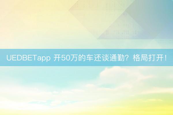 UEDBETapp 开50万的车还谈通勤？格局打开！