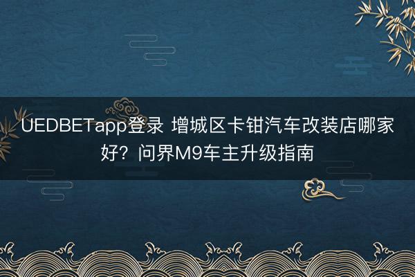 UEDBETapp登录 增城区卡钳汽车改装店哪家好？问界M9车主升级指南
