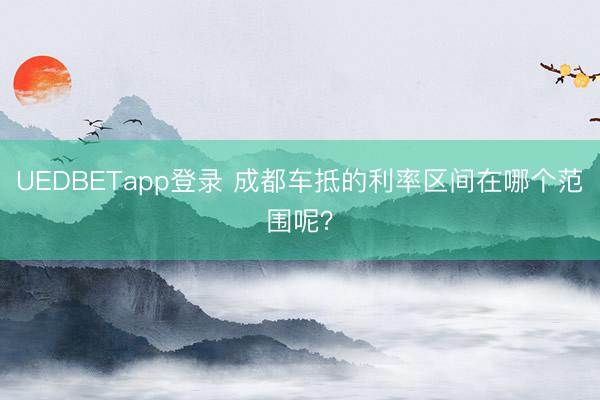 UEDBETapp登录 成都车抵的利率区间在哪个范围呢？