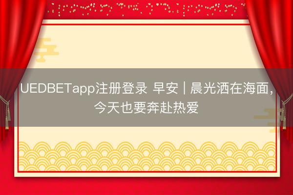 UEDBETapp注册登录 早安 | 晨光洒在海面，今天也要奔赴热爱️