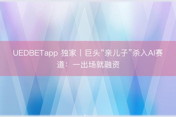 UEDBETapp 独家丨巨头“亲儿子”杀入AI赛道：一出场就融资