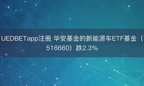 UEDBETapp注册 华安基金的新能源车ETF基金(516660)跌2.3%