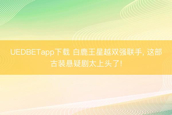 UEDBETapp下载 白鹿王星越双强联手, 这部古装悬疑剧太上头了!