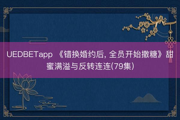 UEDBETapp 《错换婚约后， 全员开始撒糖》甜蜜满溢与反转连连(79集)