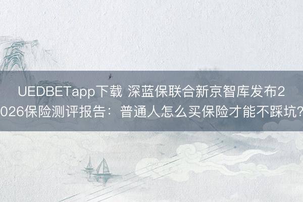 UEDBETapp下载 深蓝保联合新京智库发布2026保险测评报告:普通人怎么买保险才能不踩坑?