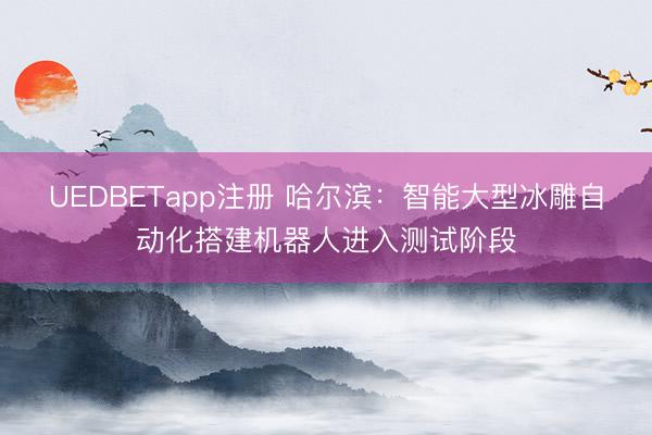 UEDBETapp注册 哈尔滨：智能大型冰雕自动化搭建机器人进入测试阶段