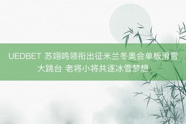 UEDBET 苏翊鸣领衔出征米兰冬奥会单板滑雪大跳台 老将小将共逐冰雪梦想